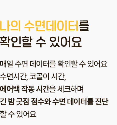 나의 수면데이터를 확인할 수 있어요 - 매일 수면 데이터를 확인할 수 있어요 수면시간, 코골이 시간, 에어백 작동 시간을 체크하며 긴 밤 굿잠 점수와 수면 데이터를 진단 할 수 있어요.