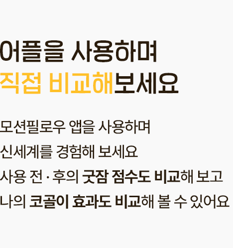 어플을 사용하며 직접 비교해 보세요. 모션필로우 앱을 사용하며 신세계를 경험해 보세요. 사용 전후의 굿잠 점수도 비교해 보고 나의 코골이 효과도 비교해 볼 수 있어요