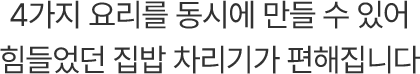 4가지 요리를 동시에 만들 수 있어 힘들었던 집밥 차리기가 편해집니다.